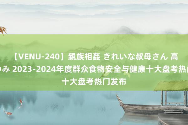 【VENU-240】親族相姦 きれいな叔母さん 高梨あゆみ 2023-2024年度群众食物安全与健康十大盘考热门发布