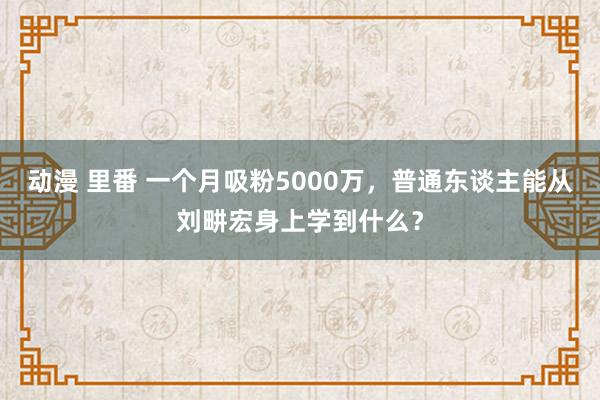 动漫 里番 一个月吸粉5000万，普通东谈主能从刘畊宏身上学到什么？