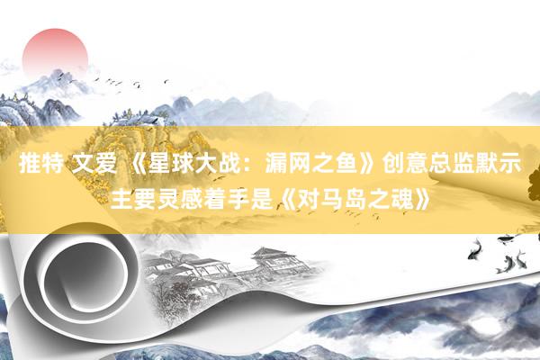 推特 文爱 《星球大战：漏网之鱼》创意总监默示主要灵感着手是《对马岛之魂》