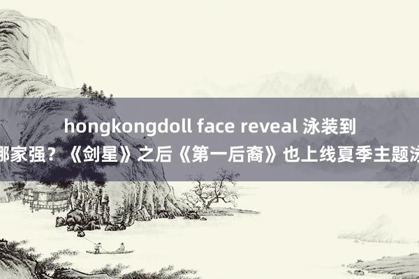 hongkongdoll face reveal 泳装到底哪家强？《剑星》之后《第一后裔》也上线夏季主题泳装