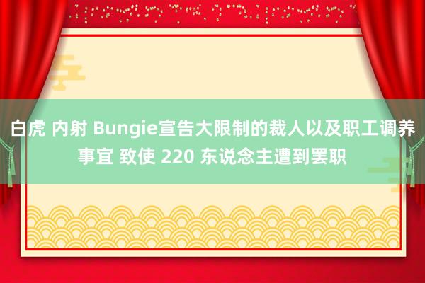 白虎 内射 Bungie宣告大限制的裁人以及职工调养事宜 致使 220 东说念主遭到罢职