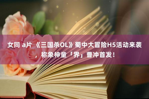 女同 a片 《三国杀OL》蜀中大冒险H5活动来袭，称象神童「界」曹冲首发！