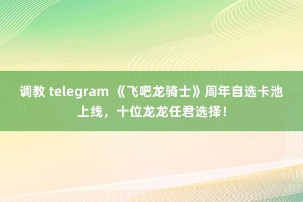 调教 telegram 《飞吧龙骑士》周年自选卡池上线，十位龙龙任君选择！