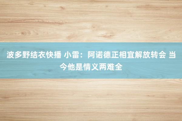 波多野结衣快播 小雷：阿诺德正相宜解放转会 当今他是情义两难全