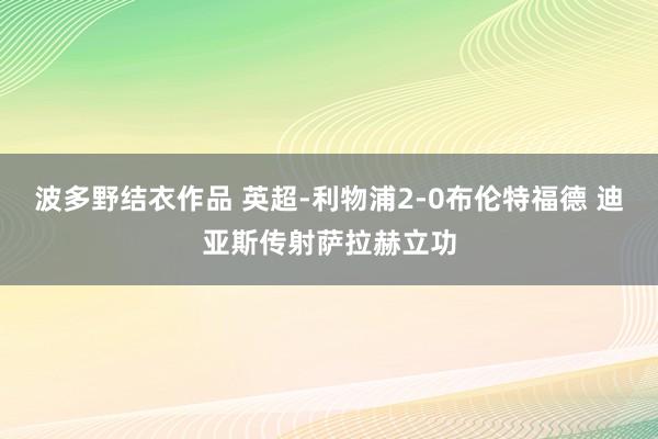 波多野结衣作品 英超-利物浦2-0布伦特福德 迪亚斯传射萨拉赫立功