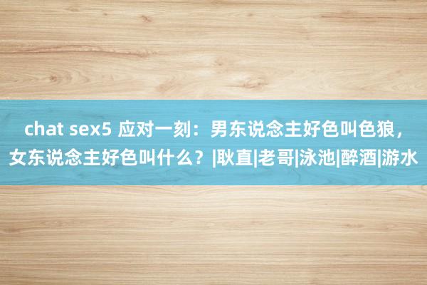 chat sex5 应对一刻：男东说念主好色叫色狼，女东说念主好色叫什么？|耿直|老哥|泳池|醉酒|游水