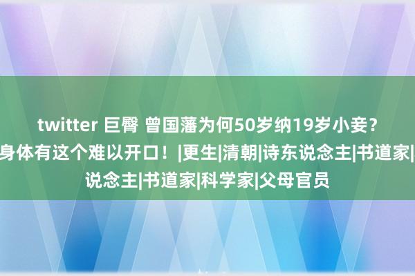 twitter 巨臀 曾国藩为何50岁纳19岁小妾？不是好色，而是身体有这个难以开口！|更生|清朝|诗东说念主|书道家|科学家|父母官员