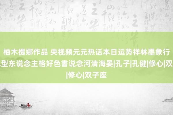 柚木提娜作品 央视频元元热话本日运势祥林墨象行草九型东说念主格好色書说念河清海晏|孔子|孔健|修心|双子座