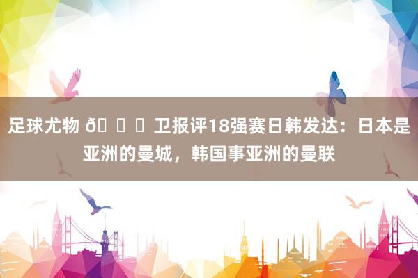 足球尤物 👀卫报评18强赛日韩发达：日本是亚洲的曼城，韩国事亚洲的曼联