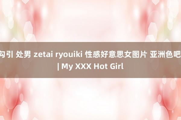 勾引 处男 zetai ryouiki 性感好意思女图片 亚洲色吧 | My XXX Hot Girl