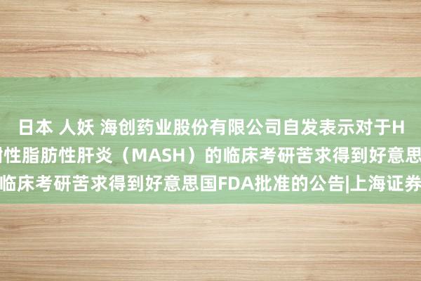 日本 人妖 海创药业股份有限公司自发表示对于HP515片用于调整代谢性脂肪性肝炎（MASH）的临床考研苦求得到好意思国FDA批准的公告|上海证券报