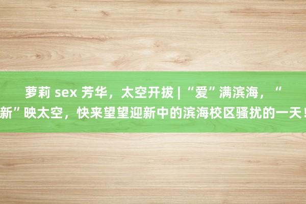 萝莉 sex 芳华，太空开拔 | “爱”满滨海，“新”映太空，快来望望迎新中的滨海校区骚扰的一天！