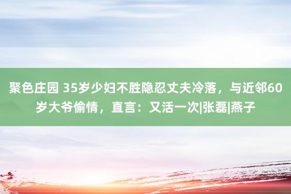 聚色庄园 35岁少妇不胜隐忍丈夫冷落，与近邻60岁大爷偷情，直言：又活一次|张磊|燕子