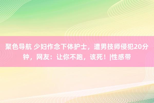 聚色导航 少妇作念下体护士，遭男技师侵犯20分钟，网友：让你不跑，该死！|性感带