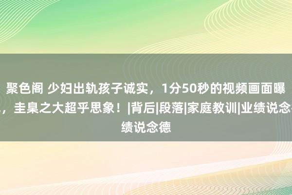 聚色阁 少妇出轨孩子诚实，1分50秒的视频画面曝光，圭臬之大超乎思象！|背后|段落|家庭教训|业绩说念德