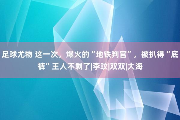 足球尤物 这一次，爆火的“地铁判官”，被扒得“底裤”王人不剩了|李玟|双双|大海