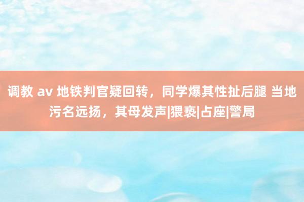 调教 av 地铁判官疑回转，同学爆其性扯后腿 当地污名远扬，其母发声|猥亵|占座|警局