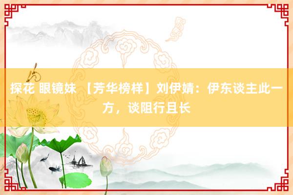 探花 眼镜妹 【芳华榜样】刘伊婧：伊东谈主此一方，谈阻行且长