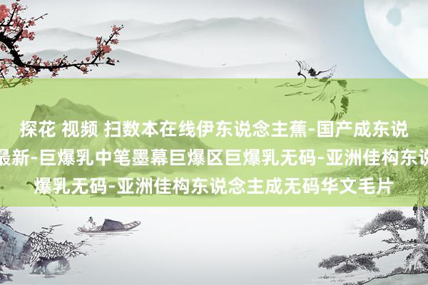 探花 视频 扫数本在线伊东说念主蕉-国产成东说念主空洞久久佳构推最新-巨爆乳中笔墨幕巨爆区巨爆乳无码-亚洲佳构东说念主成无码华文毛片