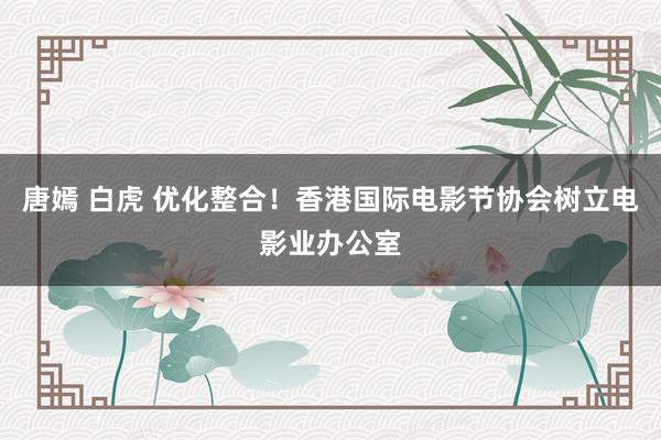 唐嫣 白虎 优化整合！香港国际电影节协会树立电影业办公室