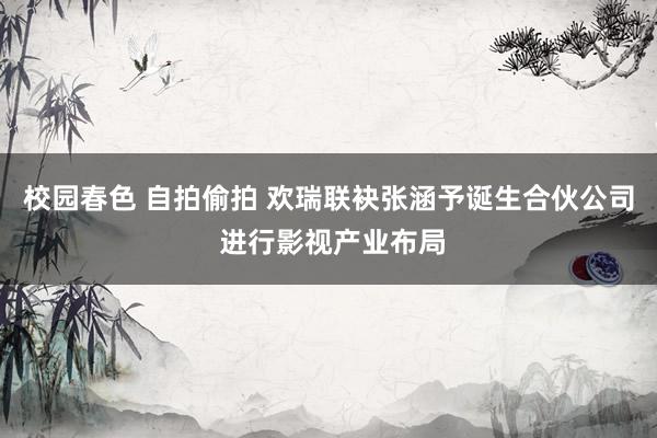 校园春色 自拍偷拍 欢瑞联袂张涵予诞生合伙公司 进行影视产业布局