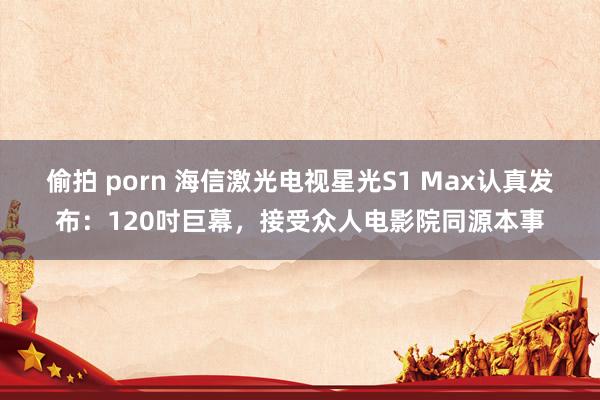 偷拍 porn 海信激光电视星光S1 Max认真发布：120吋巨幕，接受众人电影院同源本事